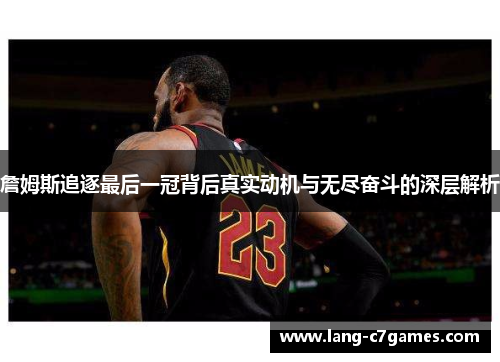 詹姆斯追逐最后一冠背后真实动机与无尽奋斗的深层解析