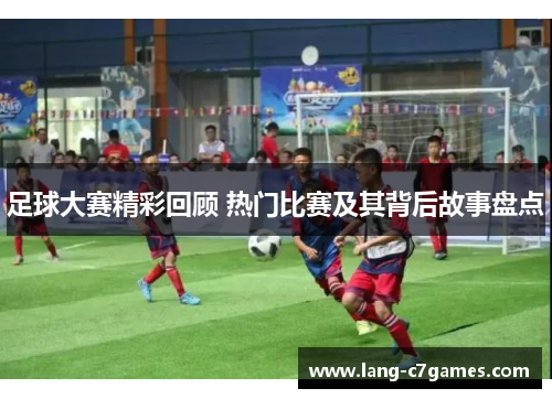 足球大赛精彩回顾 热门比赛及其背后故事盘点