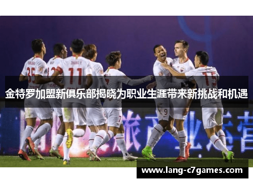 金特罗加盟新俱乐部揭晓为职业生涯带来新挑战和机遇