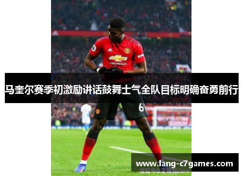 马奎尔赛季初激励讲话鼓舞士气全队目标明确奋勇前行