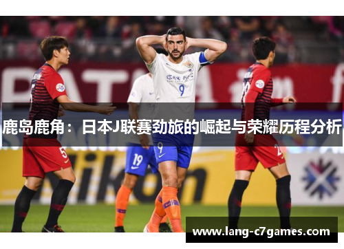 鹿岛鹿角：日本J联赛劲旅的崛起与荣耀历程分析