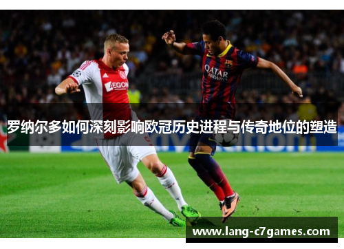 罗纳尔多如何深刻影响欧冠历史进程与传奇地位的塑造