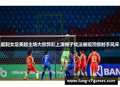 戴利女足英超主场大放异彩上演帽子戏法展现顶级射手风采