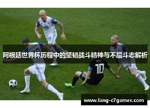 阿根廷世界杯历程中的坚韧战斗精神与不屈斗志解析