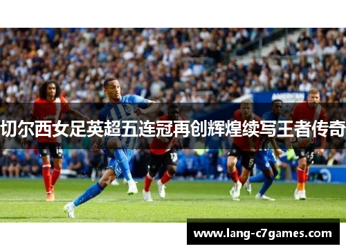 切尔西女足英超五连冠再创辉煌续写王者传奇 切尔西女足英超五连冠再创辉煌续写王者传奇
